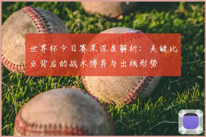 世界杯今日赛果深度解析：关键比分背后的战术博弈与出线形势