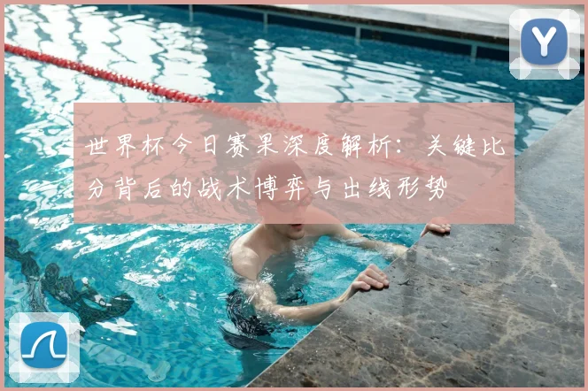 世界杯今日赛果深度解析：关键比分背后的战术博弈与出线形势
