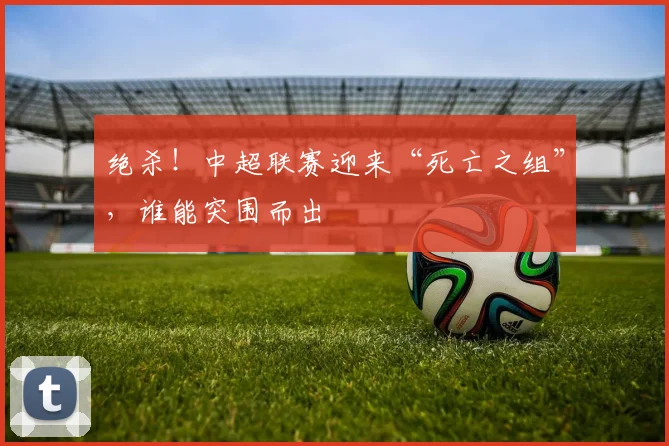 绝杀！中超联赛迎来“死亡之组”，谁能突围而出