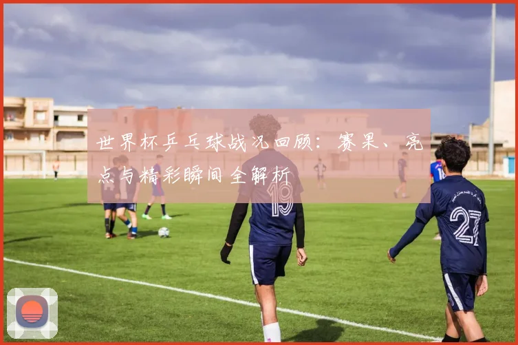 世界杯乒乓球战况回顾：赛果、亮点与精彩瞬间全解析
