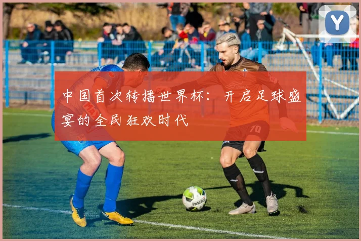 中国首次转播世界杯：开启足球盛宴的全民狂欢时代