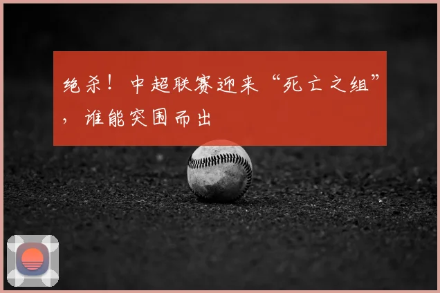 绝杀！中超联赛迎来“死亡之组”，谁能突围而出