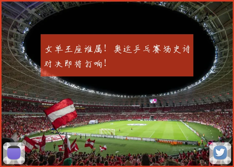 女单王座谁属！奥运乒乓赛场史诗对决即将打响！