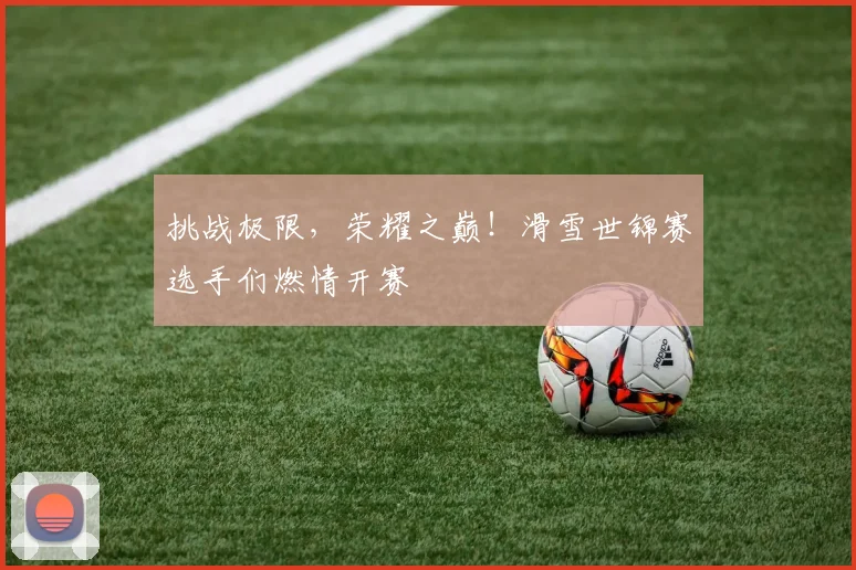 挑战极限，荣耀之巅！滑雪世锦赛选手们燃情开赛