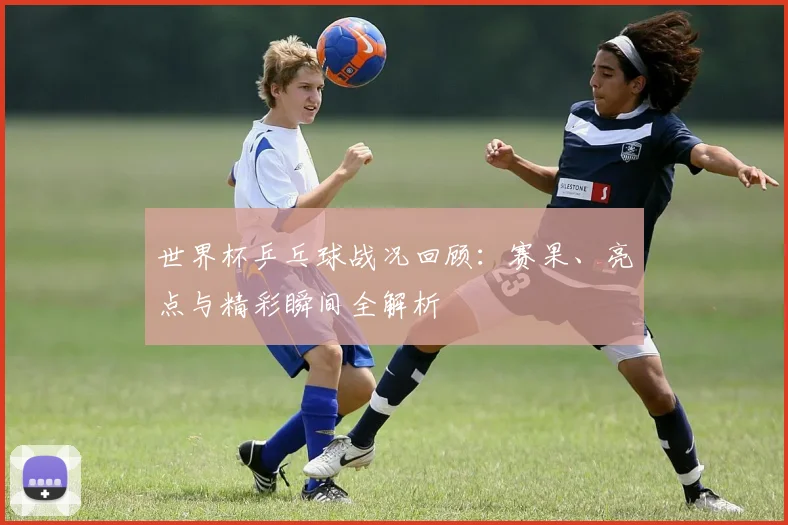 世界杯乒乓球战况回顾：赛果、亮点与精彩瞬间全解析