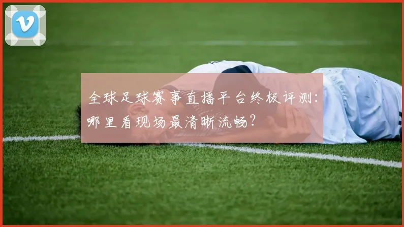 全球足球赛事直播平台终极评测：哪里看现场最清晰流畅？