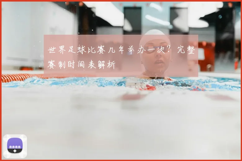 世界足球比赛几年举办一次？完整赛制时间表解析